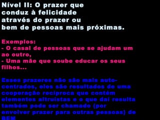 Nível II: O prazer que conduz à felicidade através do prazer ou bem de pessoas mais próximas. Exemplos: - O casal de pessoas que se ajudam um ao outro, - Uma mãe que soube educar os seus filhos...  Esses prazeres não são mais auto-centrados, eles são resultados de uma cooperação recíproca que contém elementos altruístas e o que daí resulta também pode ser chamado (por envolver prazer para outras pessoas) de BEM 