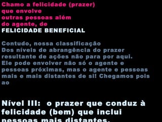 Chamo a felicidade (prazer) que envolve outras pessoas além do agente, de FELICIDADE BENEFICIAL Contudo, nossa classificação Dos níveis de abrangência do prazer resultante de ações não para por aqui.  Ele pode envolver não só o agente e pessoas próximas, mas o agente e pessoas mais e mais distantes de si! Chegamos pois ao Nível III:  o prazer que conduz à felicidade (bem) que inclui pessoas mais distantes. 