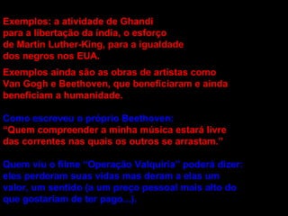 Exemplos: a atividade de Ghandi para a libertação da índia, o esforço de Martin Luther-King, para a igualdade dos negros nos EUA. Exemplos ainda são as obras de artistas como Van Gogh e Beethoven, que beneficiaram e ainda beneficiam a humanidade. Como escreveu o próprio Beethoven: “ Quem compreender a minha música estará livre das correntes nas quais os outros se arrastam.”  Quem viu o filme “Operação Valquíria” poderá dizer: eles perderam suas vidas mas deram a elas um valor, um sentido (a um preço pessoal mais alto do que gostariam de ter pago...). 