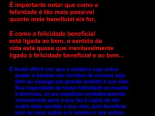 É importante notar que como a  felicidade é tão mais possível quanto mais beneficial ela for, E como a felicidade beneficial está ligada ao bem, o sentido da vida está quase que inevitavelmente ligado à felicidade beneficial e ao bem... É muito difícil crer que o solitário cujo único prazer é apostar em corridas de cavalos seja feliz ou consiga dar grande sentido a sua vida. Sua capacidade de trazer felicidade ao mundo é diminuta. Já um estadista verdadeiramente vocacionado para o que faz é capaz de dar muito mais sentido à sua vida, pois beneficia com as suas ações a si mesmo e aos outros. 