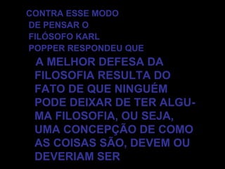 CONTRA ESSE MODO DE PENSAR O FILÓSOFO KARL POPPER RESPONDEU QUE A MELHOR DEFESA DA FILOSOFIA RESULTA DO FATO DE QUE NINGUÉM PODE DEIXAR DE TER ALGU- MA FILOSOFIA, OU SEJA, UMA CONCEPÇÃO DE COMO AS COISAS SÃO, DEVEM OU DEVERIAM SER 