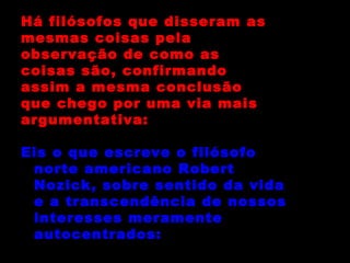 Há filósofos que disseram as mesmas coisas pela  observação de como as coisas são, confirmando  assim a mesma conclusão que chego por uma via mais argumentativa: Eis o que escreve o filósofo norte americano Robert Nozick, sobre sentido da vida e a transcendência de nossos interesses meramente autocentrados: 
