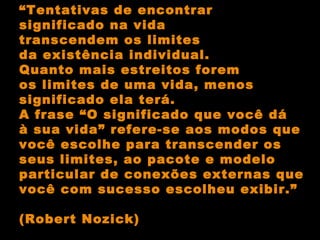 “ Tentativas de encontrar  significado na vida transcendem os limites da existência individual.  Quanto mais estreitos forem os limites de uma vida, menos significado ela terá. A frase “O significado que você dá à sua vida” refere-se aos modos que você escolhe para transcender os seus limites, ao pacote e modelo particular de conexões externas que você com sucesso escolheu exibir.” (Robert Nozick) 