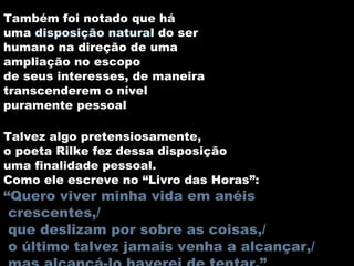 Também foi notado que há uma  disposição natural  do ser humano na direção de uma ampliação no escopo de seus interesses, de maneira transcenderem o nível puramente pessoal  Talvez algo pretensiosamente, o poeta Rilke fez dessa disposição uma finalidade pessoal. Como ele escreve no “Livro das Horas”: “ Quero viver minha vida em anéis crescentes,/ que deslizam por sobre as coisas,/ o último talvez jamais venha a alcançar,/ mas alcançá-lo haverei de tentar.” 
