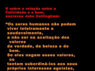 E sobre a relação entre a Felicidade e o bem, escreveu John Cottingham: “ Os seres humanos não podem viver inteiramente e saudavelmente, a não ser na aceitação dos valores da verdade, da beleza e do bem. Se eles negam esses valores, ou  tentam subordiná-los aos seus próprios interesses egoístas, eles percebem que o significado lhes foge”. 