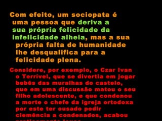 Com efeito, um sociopata é uma pessoa que  deriva a sua própria felicidade da infelicidade alheia , mas a sua própria falta de humanidade lhe desqualifica para a felicidade plena. Considere, por exemplo, o Czar Ivan o Terrível, que se divertia em jogar bebês das muralhas do castelo, que em uma discussão matou o seu filho adolescente, e que condenou a morte o chefe da igreja ortodoxa por este ter ousado pedir clemência a condenados, acabou praticamente louco. 
