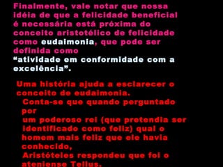 Finalmente, vale notar que nossa idéia de que a felicidade beneficial é necessária está próxima do conceito aristotélico de felicidade como  eudaimonia , que pode ser  definida como “ atividade em conformidade com a excelência”. Uma história ajuda a esclarecer o conceito de eudaimonia. Conta-se que quando perguntado por um poderoso rei (que pretendia ser identificado como feliz) qual o homem mais feliz que ele havia conhecido, Aristóteles respondeu que foi o ateniense Tellus. 