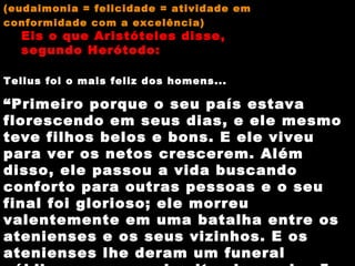 (eudaimonia = felicidade = atividade em  conformidade com a excelência) Eis o que Aristóteles disse,  segundo Herótodo: Tellus foi o mais feliz dos homens... “ Primeiro porque o seu país estava florescendo em seus dias, e ele mesmo teve filhos belos e bons. E ele viveu para ver os netos crescerem. Além disso, ele passou a vida buscando conforto para outras pessoas e o seu final foi glorioso; ele morreu valentemente em uma batalha entre os atenienses e os seus vizinhos. E os atenienses lhe deram um funeral público com as mais altas honrarias.” 