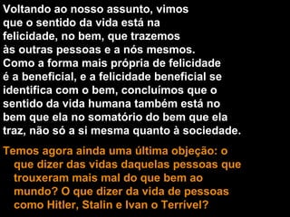 Voltando ao nosso assunto, vimos que o sentido da vida está na felicidade, no bem, que trazemos às outras pessoas e a nós mesmos. Como a forma mais própria de felicidade é a beneficial, e a felicidade beneficial se identifica com o bem, concluímos que o sentido da vida humana também está no bem que ela no somatório do bem que ela  traz, não só a si mesma quanto à sociedade. Temos agora ainda uma última objeção: o que dizer das vidas daquelas pessoas que trouxeram mais mal do que bem ao mundo? O que dizer da vida de pessoas como Hitler, Stalin e Ivan o Terrível? 