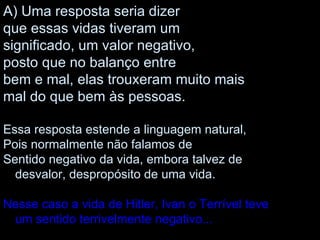 Uma resposta seria dizer que essas vidas tiveram um significado, um valor negativo, posto que no balanço entre bem e mal, elas trouxeram muito mais mal do que bem às pessoas. Essa resposta estende a linguagem natural, Pois normalmente não falamos de Sentido negativo da vida, embora talvez de desvalor, despropósito de uma vida. Nesse caso a vida de Hitler, Ivan o Terrível teve um sentido terrivelmente negativo... 