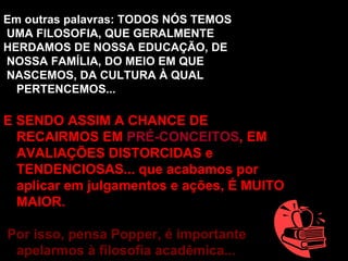 Em outras palavras: TODOS NÓS TEMOS UMA FILOSOFIA, QUE GERALMENTE  HERDAMOS DE NOSSA EDUCAÇÃO, DE NOSSA FAMÍLIA, DO MEIO EM QUE NASCEMOS, DA CULTURA À QUAL PERTENCEMOS... E SENDO ASSIM A CHANCE DE RECAIRMOS EM  PRÉ-CONCEITOS , EM AVALIAÇÕES DISTORCIDAS e TENDENCIOSAS... que acabamos por aplicar em julgamentos e ações, É MUITO MAIOR. Por isso, pensa Popper, é importante apelarmos à filosofia acadêmica... 