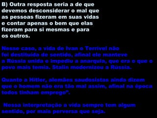 B) Outra resposta seria a de que devemos desconsiderar o mal que as pessoas fizeram em suas vidas e contar apenas o bem que elas fizeram para si mesmas e para os outros. Nesse caso, a vida de Ivan o Terrível não foi destituída de sentido, afinal ele manteve a Rússia unida e impediu a anarquia, que era o que o povo mais temia. Stalin modernizou a Rússia. Quanto a Hitler, alemães saudosistas ainda dizem que o homem não era tão mal assim, afinal na época todos tinham emprego”. Nessa interpretação a vida sempre tem algum sentido, por mais perversa que seja. 