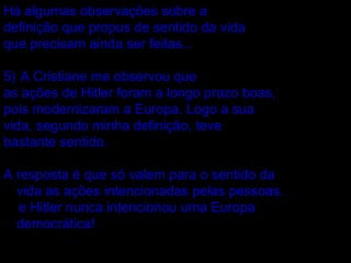 Há algumas observações sobre a  definição que propus de sentido da vida  que precisam ainda ser feitas... A Cristiane me observou que  as ações de Hitler foram a longo prazo boas, pois modernizaram a Europa. Logo a sua vida, segundo minha definição, teve  bastante sentido. A resposta é que só valem para o sentido da vida as ações intencionadas pelas pessoas.  e Hitler nunca intencionou uma Europa democrática!  