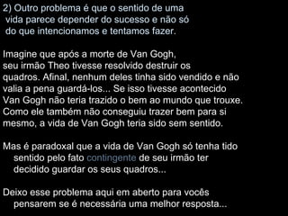 2) Outro problema é que o sentido de uma vida parece depender do sucesso e não só do que intencionamos e tentamos fazer. Imagine que após a morte de Van Gogh, seu irmão Theo tivesse resolvido destruir os quadros. Afinal, nenhum deles tinha sido vendido e não valia a pena guardá-los... Se isso tivesse acontecido Van Gogh não teria trazido o bem ao mundo que trouxe. Como ele também não conseguiu trazer bem para si mesmo, a vida de Van Gogh teria sido sem sentido. Mas é paradoxal que a vida de Van Gogh só tenha tido sentido pelo fato  contingente  de seu irmão ter decidido guardar os seus quadros... Deixo esse problema aqui em aberto para vocês pensarem se é necessária uma melhor resposta... 
