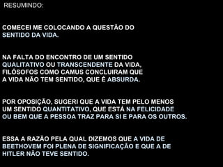 RESUMINDO: COMECEI ME COLOCANDO A QUESTÃO DO SENTIDO DA VIDA. NA FALTA DO ENCONTRO DE UM SENTIDO QUALITATIVO  OU  TRANSCENDENTE  DA VIDA, FILÓSOFOS COMO CAMUS CONCLUIRAM QUE A VIDA NÃO TEM SENTIDO, QUE É  ABSURDA . POR OPOSIÇÃO, SUGERI QUE A VIDA TEM PELO MENOS UM SENTIDO  QUANTITATIVO , QUE ESTÁ  NA FELICIDADE OU BEM QUE A PESSOA TRAZ PARA SI E PARA OS OUTROS. ESSA A RAZÃO PELA QUAL DIZEMOS QUE  A VIDA DE BEETHOVEM FOI PLENA DE SIGNIFICAÇÃO E QUE A DE HITLER NÃO TEVE SENTIDO. 
