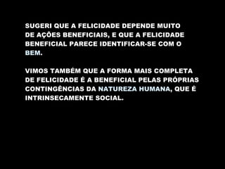 SUGERI QUE A FELICIDADE DEPENDE MUITO DE AÇÕES BENEFICIAIS, E QUE A FELICIDADE BENEFICIAL PARECE IDENTIFICAR-SE COM O BEM . VIMOS TAMBÉM QUE A FORMA MAIS COMPLETA DE FELICIDADE É A BENEFICIAL PELAS PRÓPRIAS CONTINGÊNCIAS DA  NATUREZA HUMANA , QUE É INTRINSECAMENTE SOCIAL. 