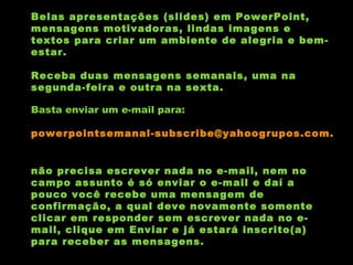 Belas apresentações (slides) em PowerPoint, mensagens motivadoras, lindas imagens e textos para criar um ambiente de alegria e bem-estar. Receba duas mensagens semanais, uma na segunda-feira e outra na sexta. Basta enviar um e-mail para:  [email_address]   não precisa escrever nada no e-mail, nem no campo assunto é só enviar o e-mail e daí a pouco você recebe uma mensagem de confirmação, a qual deve novamente somente clicar em responder sem escrever nada no e-mail, clique em Enviar e já estará inscrito(a) para receber as mensagens.  