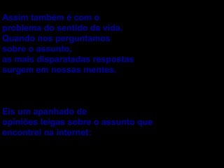 Assim também é com o problema do sentido da vida. Quando nos perguntamos sobre o assunto, as mais disparatadas respostas surgem em nossas mentes. Eis um apanhado de opiniões leigas sobre o assunto que encontrei na internet: 