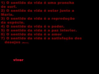 1) O sentido da vida é uma prancha de surf. 2) O sentido da vida é estar junto a Maria. 3) O sentido da vida é a reprodução da espécie. 4) O sentido da vida é o poder. 5) O sentido da vida é a paz interior. 6) O sentido da vida é o amor 7) O sentido da vida é a satisfação dos desejos  (Nero). As primeiras duas confundem o sentido da vida com alguma coisa casual que só vale para a pessoa que a defende, o sentido do seu  viver  atual. A terceiro parece valer mais para touros e cavalos de raça. As outras duas enfatizam valores que podem dar algum sentido à vida, mas que não são tudo. A última precisaria ser melhor qualificada. 