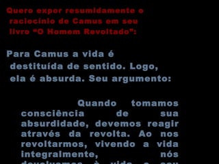 Quero expor resumidamente o raciocínio de Camus em seu livro “O Homem Revoltado”: Para Camus a vida é destituída de sentido. Logo, ela é absurda. Seu argumento: Quando tomamos consciência de sua absurdidade, devemos reagir através da revolta. Ao nos revoltarmos, vivendo a vida integralmente, nós devolvemos à vida o seu valor e majestade... 