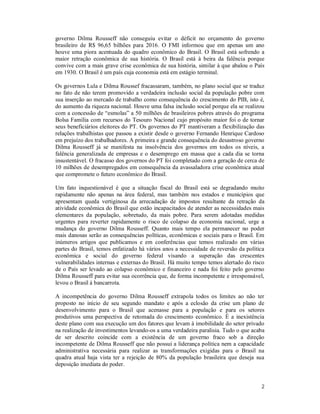 2
governo Dilma Rousseff não conseguiu evitar o déficit no orçamento do governo
brasileiro de R$ 96,65 bilhões para 2016. O FMI informou que em apenas um ano
houve uma piora acentuada do quadro econômico do Brasil. O Brasil está sofrendo a
maior retração econômica de sua história. O Brasil está à beira da falência porque
convive com a mais grave crise econômica de sua história, similar à que abalou o País
em 1930. O Brasil é um país cuja economia está em estágio terminal.
Os governos Lula e Dilma Roussef fracassaram, também, no plano social que se traduz
no fato de não terem promovido a verdadeira inclusão social da população pobre com
sua inserção ao mercado de trabalho como consequência do crescimento do PIB, isto é,
do aumento da riqueza nacional. Houve uma falsa inclusão social porque ela se realizou
com a concessão de “esmolas” a 50 milhões de brasileiros pobres através do programa
Bolsa Família com recursos do Tesouro Nacional cujo propósito maior foi o de tornar
seus beneficiários eleitores do PT. Os governos do PT mantiveram a flexibilização das
relações trabalhistas que passou a existir desde o governo Fernando Henrique Cardoso
em prejuízo dos trabalhadores. A primeira e grande consequência do desastroso governo
Dilma Rousseff já se manifesta na insolvência dos governos em todos os níveis, a
falência generalizada de empresas e o desemprego em massa que a cada dia se torna
insustentável. O fracasso dos governos do PT foi completado com a geração de cerca de
10 milhões de desempregados em consequência da avassaladora crise econômica atual
que compromete o futuro econômico do Brasil.
Um fato inquestionável é que a situação fiscal do Brasil está se degradando muito
rapidamente não apenas na área federal, mas também nos estados e municípios que
apresentam queda vertiginosa da arrecadação de impostos resultante da retração da
atividade econômica do Brasil que estão incapacitados de atender as necessidades mais
elementares da população, sobretudo, da mais pobre. Para serem adotadas medidas
urgentes para reverter rapidamente o risco de colapso da economia nacional, urge a
mudança do governo Dilma Rousseff. Quanto mais tempo ela permanecer no poder
mais danosas serão as consequências políticas, econômicas e sociais para o Brasil. Em
inúmeros artigos que publicamos e em conferências que temos realizado em várias
partes do Brasil, temos enfatizado há vários anos a necessidade de reversão da política
econômica e social do governo federal visando a superação das crescentes
vulnerabilidades internas e externas do Brasil. Há muito tempo temos alertado do risco
de o País ser levado ao colapso econômico e financeiro e nada foi feito pelo governo
Dilma Rousseff para evitar sua ocorrência que, de forma incompetente e irresponsável,
levou o Brasil à bancarrota.
A incompetência do governo Dilma Rousseff extrapola todos os limites ao não ter
proposto no início de seu segundo mandato e após a eclosão da crise um plano de
desenvolvimento para o Brasil que acenasse para a população e para os setores
produtivos uma perspectiva de retomada do crescimento econômico. É a inexistência
deste plano com sua execução um dos fatores que levam à imobilidade do setor privado
na realização de investimentos levando-os a uma verdadeira paralisia. Tudo o que acaba
de ser descrito coincide com a existência de um governo fraco sob a direção
incompetente de Dilma Rousseff que não possui a liderança política nem a capacidade
administrativa necessária para realizar as transformações exigidas para o Brasil na
quadra atual haja vista ter a rejeição de 80% da população brasileira que deseja sua
deposição imediata do poder.
 