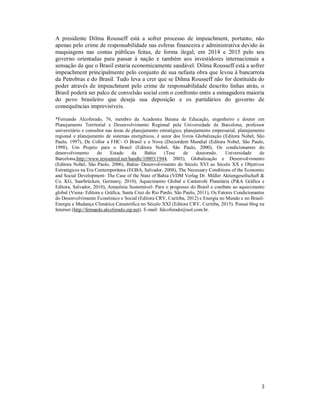 3
A presidente Dilma Rousseff está a sofrer processo de impeachment, portanto, não
apenas pelo crime de responsabilidade nas esferas financeira e administrativa devido às
maquiagens nas contas públicas feitas, de forma ilegal, em 2014 e 2015 pelo seu
governo orientadas para passar à nação e também aos investidores internacionais a
sensação de que o Brasil estaria economicamente saudável. Dilma Rousseff está a sofrer
impeachment principalmente pelo conjunto de sua nefasta obra que levou à bancarrota
da Petrobras e do Brasil. Tudo leva a crer que se Dilma Rousseff não for destituída do
poder através de impeachment pelo crime de responsabilidade descrito linhas atrás, o
Brasil poderá ser palco de convulsão social com o confronto entre a esmagadora maioria
do povo brasileiro que deseja sua deposição e os partidários do governo de
consequências imprevisíveis.
*Fernando Alcoforado, 76, membro da Academia Baiana de Educação, engenheiro e doutor em
Planejamento Territorial e Desenvolvimento Regional pela Universidade de Barcelona, professor
universitário e consultor nas áreas de planejamento estratégico, planejamento empresarial, planejamento
regional e planejamento de sistemas energéticos, é autor dos livros Globalização (Editora Nobel, São
Paulo, 1997), De Collor a FHC- O Brasil e a Nova (Des)ordem Mundial (Editora Nobel, São Paulo,
1998), Um Projeto para o Brasil (Editora Nobel, São Paulo, 2000), Os condicionantes do
desenvolvimento do Estado da Bahia (Tese de doutorado. Universidade de
Barcelona,http://www.tesisenred.net/handle/10803/1944, 2003), Globalização e Desenvolvimento
(Editora Nobel, São Paulo, 2006), Bahia- Desenvolvimento do Século XVI ao Século XX e Objetivos
Estratégicos na Era Contemporânea (EGBA, Salvador, 2008), The Necessary Conditions of the Economic
and Social Development- The Case of the State of Bahia (VDM Verlag Dr. Müller Aktiengesellschaft &
Co. KG, Saarbrücken, Germany, 2010), Aquecimento Global e Catástrofe Planetária (P&A Gráfica e
Editora, Salvador, 2010), Amazônia Sustentável- Para o progresso do Brasil e combate ao aquecimento
global (Viena- Editora e Gráfica, Santa Cruz do Rio Pardo, São Paulo, 2011), Os Fatores Condicionantes
do Desenvolvimento Econômico e Social (Editora CRV, Curitiba, 2012) e Energia no Mundo e no Brasil-
Energia e Mudança Climática Catastrófica no Século XXI (Editora CRV, Curitiba, 2015). Possui blog na
Internet (http://fernando.alcoforado.zip.net). E-mail: falcoforado@uol.com.br.
 