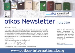 oikos Newsletter                                                            july 2010
    Dear oikos friends,
    I am happy to present to you the projects of the oikos network during the   oikos is the international
    last months, and some of the ones to come. We are particularly proud of     student organisation for
    the amazing Local Chapter activities. They show how large of an impact      sustainable economics and
    we can have and how we share our resources within the network, such as      management and a leading
    our PhD Fellows or the Project Development Fund, to make our projects       reference point for the
                                                                                promotion of sustainability
    a great success.
                                                                                change agents.
    Check out our homepage for regular news!

                                                                                Learn more at
                                                                                www.oikos-international.org
    Anna Ritschel, oikos International President 2010



1
              www.oikos-international.org
 