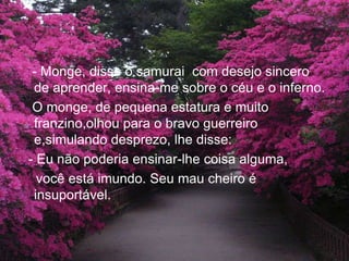 - Monge, disse o samurai  com desejo sincero de aprender, ensina-me sobre o céu e o inferno.   O monge, de pequena estatura e muito franzino,olhou para o bravo guerreiro e,simulando desprezo, lhe disse:  - Eu não poderia ensinar-lhe coisa alguma,     você está imundo. Seu mau cheiro é       insuportável. 