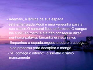 - Ademais, a lâmina da sua espada    está enferrujada.Você é uma vergonha para a sua classe.O samurai ficou enfurecido.O sangue lhe subiu ao rosto  e ele não conseguiu dizer nenhuma palavra, tamanha era sua raiva.    Empunhou a espada,ergueu-a sobre a cabeça...     e se preparou para decapitar o monge.  - "Aí começa o inferno", disse-lhe o sábio mansamente