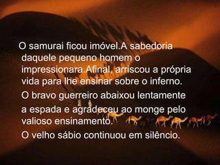   O samurai ficou imóvel.A sabedoria daquele pequeno homem o impressionara.Afinal, arriscou a própria vida para lhe ensinar sobre o inferno.   O bravo guerreiro abaixou lentamente   a espada e agradeceu ao monge pelo valioso ensinamento.   O velho sábio continuou em silêncio.
