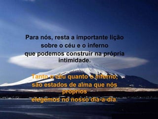 Para nós, resta a importante lição sobre o céu e o inferno que podemos construir na própria intimidade. Tanto o céu quanto o inferno, são estados de alma que nós próprios elegemos no nosso dia-a-dia.
