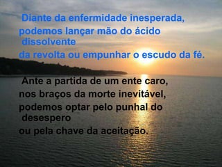 Diante da enfermidade inesperada,   podemos lançar mão do ácido dissolvente   da revolta ou empunhar o escudo da fé.    Ante a partida de um ente caro,   nos braços da morte inevitável,   podemos optar pelo punhal do desespero   ou pela chave da aceitação.