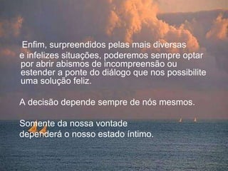     Enfim, surpreendidos pelas mais diversas    e infelizes situações, poderemos sempre optar por abrir abismos de incompreensão ou estender a ponte do diálogo que nos possibilite uma solução feliz.   A decisão depende sempre de nós mesmos.    Somente da nossa vontade    dependerá o nosso estado íntimo. 