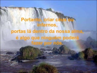 Portanto, criar céus ou infernos, portas lá dentro da nossa alma, é algo que ninguém poderá fazer por nós.   