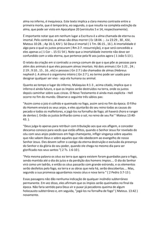 alma no inferno, é inequívoca. Este texto implica a clara mesmo contraste entre a
primeira morte, que é temporária, eo segundo, o que resulta na completa extinção da
alma, que pode ser visto em Apocalipse 20 (versículos 5 e 14, respectivamente).

É importante notar que em nenhum lugar a Escritura é a alma chamada de eterna ou
imortal. Pelo contrário, as almas são ditas morrer ( Ez 18:04. ; . Lv 23:29 , 30 , KJV,
Mateus 10:28. ; Ap 16:3, KJV ). Só Deus é imortal ( 1 Tm. 06:15 , 16 ). A imortalidade é
algo para o qual os justos procuram ( Rm 2:7. ressurreição), e que será concedido a
eles apenas a ( 1 Cor -. 15:51 54 ). Note que a imortalidade inerente não deve ser
confundido com a vida eterna, que pertence pela fé aos justos agora ( 1 João 5:13 ).

O relato da criação em si contradiz a crença comum de que o que põe as pessoas para
além dos animais é que eles possuem almas imortais. Há dois animais ( Gn 1:21 , 24 ;
2:19 ; 9:10 , 15 , 16 , etc) e pessoas ( Gn 2:7 ) são chamados de almas (Hebreus
nephesh ). A alma é o organismo inteiro ( Gn 2:7 ), eo termo pode ser usado para
designar qualquer ser vivo - seja ela humana ou animal.

Quanto ao tempo e lugar do inferno, Malaquias 4:1-3 , acima citado, implica que o
inferno é ainda futuro, e que os ímpios serão destruídos na terra, onde os justos
depois caminhar sobre suas cinzas. O Novo Testamento é ainda mais explícita - Hell
ocorre no fim do mundo. Observe o seguinte três sábios pas:

"Assim como o joio é colhido e queimado no fogo, assim será no fim da época. O Filho
do Homem enviará os seus anjos, e eles ajuntarão do seu reino todas as causas do
pecado e todos os malfeitores, e jogá-los na fornalha de fogo; ali haverá choro e ranger
de dentes (. Então os justos brilharão como o sol, no reino de seu Pai " Mateus 13:40-
43. ).

"Deus julga-lo apenas para retribuir com tribulação aos que vos afligem, e conceder
descanso conosco para vocês que estão aflitos, quando o Senhor Jesus for revelado do
céu com seus anjos poderosos em fogo chamejante, infligir vingança sobre aqueles
que não sabem Deus e sobre aqueles que não obedecem ao evangelho de nosso
Senhor Jesus. Eles devem sofrer o castigo da eterna destruição e exclusão da presença
do Senhor e da glória do seu poder, quando ele chega no mesmo dia para ser
glorificado nos seus santos "( 2 Ts. 1:6-10 ).

"Pela mesma palavra os céus ea terra que agora existem foram guardados para o fogo,
sendo mantida até o dia do juízo e da perdição dos homens ímpios.... O dia do Senhor
virá como um ladrão, e então os céus passarão com grande estrondo, e os elementos
serão desfeitos pelo fogo, ea terra e as obras que nela há, serão descobertas.... Mas,
segundo a sua promessa aguardamos novos céus e nova terra " ( 2 Pedro 3:7-13 ).

Essas passagens não dão nenhuma indicação de qualquer incêndio subterrâneo
permanente. Em vez disso, eles afirmam que os ímpios serão queimados no final da
época. Não faria sentido para Deus vir e puxar já pecadores queima de algum
holocausto subterrâneo e, em seguida, "jogá-los na fornalha de fogo" ( Mateus. 13:42 )
novamente.
 