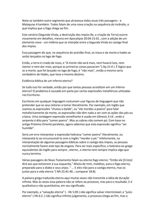 Note-se também outro segmento que atravessa todas essas três passagens - e
Malaquias 4 também. Todos falam de uma nova criação na sequência do incêndio, o
que implica que o fogo chega ao fim.

Este cenário (Segunda Vinda, a destruição dos ímpios Re, a criação da Terra) ocorre
novamente em detalhes, mesmo em Apocalipse 20:04-21:01 , com a adição de um
elemento novo - um milênio que se interpõe entre a Segunda Vinda eo castigo final
dos ímpios.

Essa passagem diz que, na sequência do acórdão final, os maus e da morte e hades se
serão lançados no lago de fogo.

Então, a terra é criado de novo, e "A morte não será mais, nem haverá luto, nem
clamor e nem dor mais, porque as primeiras coisas passaram "( Ap 21:4 ). É lógico que
se a morte, que foi lançado no lago de fogo, é "não mais", então o mesmo seria
verdadeiro de Hades, que teve o mesmo destino.

Evidência bíblica de um inferno eterno?

Se tudo isso for verdade, então por que tantas pessoas acreditam em um inferno
eterno? O problema é causado em parte por certas expressões metafóricas utilizadas
nas Escrituras.

Escritores em qualquer linguagem costumam usar figuras de linguagem que não
pretender que os seus leitores a tomar literalmente. Por exemplo, em Inglês que
usamos as expressões "chutou o balde", ou "ele mordeu a poeira" para falar
metaforicamente da morte, as expressões não têm nada a ver com as ações dos pés ou
a boca. Uma sondagem expressão semelhante é usado em Gênesis 3:14 , onde a
serpente é dito para "comer poeira". Mas as cobras não comem pó. Com base no
antigo Próximo Oriente paralelos, agora sabemos que esta expressão significa "ser
humilde".

Seria um erro interpretar a expressão hebraica "comer poeira" literalmente, ou
interpretá-lo ao circunscrevê-lo com o Inglês "morder o pó." Infelizmente, na
interpretação de algumas passagens bíblicas sobre o castigo dos ímpios, as pessoas
normalmente fazem este tipo de engano. Para ser mais específico, o hebraico eo grego
equivalentes do Inglês para sempre , eterno , e eterno nem sempre implica algo que
nunca termina.

Várias passagens do Novo Testamento falam ou eterno fogo eterno: "Então ele [Cristo]
dirá aos que estiverem à sua esquerda," Afasta de mim, malditos, para o fogo eterno,
preparado para o diabo e seus anjos. " ... E eles irão para o castigo eterno, mas os
justos para a vida eterna "( Mt 25:41-46. ; comparar 18:8).

A palavra grega traduzida eterna aqui muitas vezes não transmite a idéia de duração
infinita. Mas às vezes essa palavra não se refere ao processo, mas para o resultado. E é
qualitativa e não quantitativa, em seu significado.

Por exemplo, a "salvação eterna" ( . Hb 5:09 ) não significa salvar interminável, e "juízo
eterno" ( Hb 6:2. ) não significa infinito julgamento, o processo chega ao fim, mas o
 