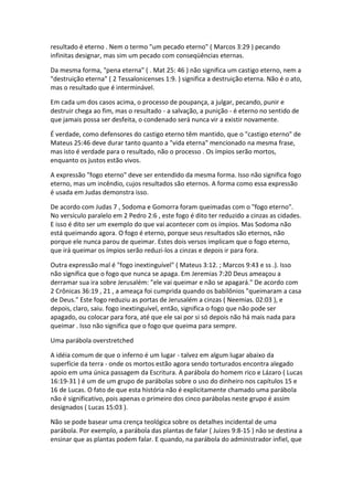 resultado é eterno . Nem o termo "um pecado eterno" ( Marcos 3:29 ) pecando
infinitas designar, mas sim um pecado com conseqüências eternas.

Da mesma forma, "pena eterna" ( . Mat 25: 46 ) não significa um castigo eterno, nem a
"destruição eterna" ( 2 Tessalonicenses 1:9. ) significa a destruição eterna. Não é o ato,
mas o resultado que é interminável.

Em cada um dos casos acima, o processo de poupança, a julgar, pecando, punir e
destruir chega ao fim, mas o resultado - a salvação, a punição - é eterno no sentido de
que jamais possa ser desfeita, o condenado será nunca vir a existir novamente.

É verdade, como defensores do castigo eterno têm mantido, que o "castigo eterno" de
Mateus 25:46 deve durar tanto quanto a "vida eterna" mencionado na mesma frase,
mas isto é verdade para o resultado, não o processo . Os ímpios serão mortos,
enquanto os justos estão vivos.

A expressão "fogo eterno" deve ser entendido da mesma forma. Isso não significa fogo
eterno, mas um incêndio, cujos resultados são eternos. A forma como essa expressão
é usada em Judas demonstra isso.

De acordo com Judas 7 , Sodoma e Gomorra foram queimadas com o "fogo eterno".
No versículo paralelo em 2 Pedro 2:6 , este fogo é dito ter reduzido a cinzas as cidades.
E isso é dito ser um exemplo do que vai acontecer com os ímpios. Mas Sodoma não
está queimando agora. O fogo é eterno, porque seus resultados são eternos, não
porque ele nunca parou de queimar. Estes dois versos implicam que o fogo eterno,
que irá queimar os ímpios serão reduzi-los a cinzas e depois ir para fora.

Outra expressão mal é "fogo inextinguível" ( Mateus 3:12. ; Marcos 9:43 e ss .). Isso
não significa que o fogo que nunca se apaga. Em Jeremias 7:20 Deus ameaçou a
derramar sua ira sobre Jerusalém: "ele vai queimar e não se apagará." De acordo com
2 Crônicas 36:19 , 21 , a ameaça foi cumprida quando os babilônios "queimaram a casa
de Deus." Este fogo reduziu as portas de Jerusalém a cinzas ( Neemias. 02:03 ), e
depois, claro, saiu. fogo inextinguível, então, significa o fogo que não pode ser
apagado, ou colocar para fora, até que ele sai por si só depois não há mais nada para
queimar . Isso não significa que o fogo que queima para sempre.

Uma parábola overstretched

A idéia comum de que o inferno é um lugar - talvez em algum lugar abaixo da
superfície da terra - onde os mortos estão agora sendo torturados encontra alegado
apoio em uma única passagem da Escritura. A parábola do homem rico e Lázaro ( Lucas
16:19-31 ) é um de um grupo de parábolas sobre o uso do dinheiro nos capítulos 15 e
16 de Lucas. O fato de que esta história não é explicitamente chamado uma parábola
não é significativo, pois apenas o primeiro dos cinco parábolas neste grupo é assim
designados ( Lucas 15:03 ).

Não se pode basear uma crença teológica sobre os detalhes incidental de uma
parábola. Por exemplo, a parábola das plantas de falar ( Juizes 9:8-15 ) não se destina a
ensinar que as plantas podem falar. E quando, na parábola do administrador infiel, que
 