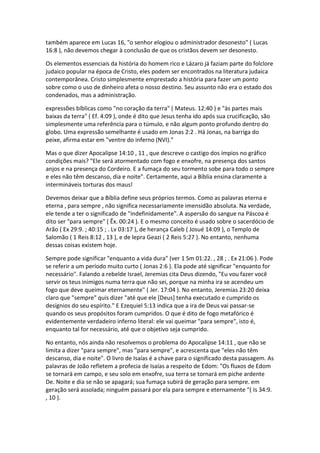 também aparece em Lucas 16, "o senhor elogiou o administrador desonesto" ( Lucas
16:8 ), não devemos chegar à conclusão de que os cristãos devem ser desonesto.

Os elementos essenciais da história do homem rico e Lázaro já faziam parte do folclore
judaico popular na época de Cristo, eles podem ser encontrados na literatura judaica
contemporânea. Cristo simplesmente emprestado a história para fazer um ponto
sobre como o uso de dinheiro afeta o nosso destino. Seu assunto não era o estado dos
condenados, mas a administração.

expressões bíblicas como "no coração da terra" ( Mateus. 12:40 ) e "às partes mais
baixas da terra" ( Ef. 4:09 ), onde é dito que Jesus tenha ido após sua crucificação, são
simplesmente uma referência para o túmulo, e não algum ponto profundo dentro do
globo. Uma expressão semelhante é usado em Jonas 2:2 . Há Jonas, na barriga do
peixe, afirma estar em "ventre do inferno (NVI)."

Mas o que dizer Apocalipse 14:10 , 11 , que descreve o castigo dos ímpios no gráfico
condições mais? "Ele será atormentado com fogo e enxofre, na presença dos santos
anjos e na presença do Cordeiro. E a fumaça do seu tormento sobe para todo o sempre
e eles não têm descanso, dia e noite". Certamente, aqui a Bíblia ensina claramente a
intermináveis torturas dos maus!

Devemos deixar que a Bíblia define seus próprios termos. Como as palavras eterna e
eterna , para sempre , não significa necessariamente imensidão absoluta. Na verdade,
ele tende a ter o significado de "indefinidamente". A aspersão do sangue na Páscoa é
dito ser "para sempre" ( Êx. 00:24 ). E o mesmo conceito é usado sobre o sacerdócio de
Arão ( Ex 29:9. ; 40:15 ; . Lv 03:17 ), de herança Caleb ( Josué 14:09 ), o Templo de
Salomão ( 1 Reis 8:12 , 13 ), e de lepra Geazi ( 2 Reis 5:27 ). No entanto, nenhuma
dessas coisas existem hoje.

Sempre pode significar "enquanto a vida dura" (ver 1 Sm 01:22. , 28 ; . Ex 21:06 ). Pode
se referir a um período muito curto ( Jonas 2:6 ). Ela pode até significar "enquanto for
necessário". Falando a rebelde Israel, Jeremias cita Deus dizendo, "Eu vou fazer você
servir os teus inimigos numa terra que não sei, porque na minha ira se acendeu um
fogo que deve queimar eternamente" ( Jer. 17:04 ). No entanto, Jeremias 23:20 deixa
claro que "sempre" quis dizer "até que ele [Deus] tenha executado e cumprido os
desígnios do seu espírito." E Ezequiel 5:13 indica que a ira de Deus vai passar-se
quando os seus propósitos foram cumpridos. O que é dito de fogo metafórico é
evidentemente verdadeiro inferno literal: ele vai queimar "para sempre", isto é,
enquanto tal for necessário, até que o objetivo seja cumprido.

No entanto, nós ainda não resolvemos o problema do Apocalipse 14:11 , que não se
limita a dizer "para sempre", mas "para sempre", e acrescenta que "eles não têm
descanso, dia e noite". O livro de Isaías é a chave para o significado desta passagem. As
palavras de João refletem a profecia de Isaías a respeito de Edom: "Os fluxos de Edom
se tornará em campo, e seu solo em enxofre, sua terra se tornará em piche ardente
De. Noite e dia se não se apagará; sua fumaça subirá de geração para sempre. em
geração será assolada; ninguém passará por ela para sempre e eternamente "( Is 34:9.
, 10 ).
 