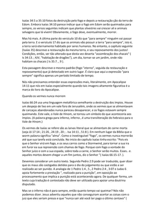 Isaías 34:5 a 35:10 fotos da destruição pelo fogo e depois a restauração ção da terra de
Edom. Embora Isaías 34:10 parece indicar que o fogo em Edom serão queimados para
sempre, os versos seguintes indicam que plantas silvestres vai crescer ali e animais
selvagens que lá vivem! Obviamente, o fogo deve, eventualmente, morrer.

Mas há mais. A última parte do versículo 10 diz que "para sempre" ninguém vai passar
pela terra. E o versículo 17 diz que os animais vão possuir a terra "para sempre", isto é,
a terra será eternamente habitado por seres humanos. No entanto, o capítulo seguinte
(Isaías 35) descreve a restauração da mesma terra, e seu repovoamento dos justos!
Condições, então, ser tão alterado que desta vez deserta "assombração dos chacais" (
Is 34:13. ; KJV, "habitação de dragões"), um dia, tornar-se um jardim, onde não
habitam os chacais ( Is 35:7. , 9 ).

Esta passagem descreve o mesmo padrão (fogo "eterno", seguida da restauração e
repovoamento) que já detectado em outro lugar. É claro que aqui a expressão "para
sempre" significa apenas um período limitado de tempo.

Nós não precisamos entender essas expressões mais, literalmente, em Apocalipse
14:11 que nós em Isaías especialmente quando tais imagens altamente figurativa é a
marca do livro do Apocalipse.

Quando os vermes nunca morrem

Isaías 66:24 usa uma linguagem metafórica semelhante a destruição dos ímpios. Houve
um despejo de lixo em um vale fora de Jerusalém, onde os vermes que se alimentavam
de carcaças abandonadas nunca pareceu desaparecer, e os fogos estavam sempre
queimando. Este vale, o Vale de Hinom, se tornou um símbolo do que aconteceria aos
ímpios. (A palavra grega para inferno, inferno , é uma transliteração do hebraico para o
Vale de Hinom.)

Os vermes de Isaías se refere são as larvas literal que se alimentam de carne morta
(veja Jó 17:14 ; 21:26 , 24:19 , 20 ; . Isa 14:11 , 51:8 ). Em nenhum lugar da Bíblia que o
worm palavra significa "alma". Como o inextinguível "fogo", os vermes nunca morrerão
até que sua tarefa está concluída. No início do capítulo Isaías tinha escrito: "Pois eis
que o Senhor virá em fogo, e os seus carros como a Stormwind, para tornar a sua ira
em furor ea sua repreensão com chamas de fogo. Porque com fogo a vontade do
Senhor juízo e com a sua espada, sobre toda a carne, o Senhor serão muitos. Esses.. e.
aqueles mortos devem chegar a um fim juntos, diz o Senhor "( Isaías 66:15-17. ).

Devemos considerar um outro texto. Segunda Pedro 2:9 pode ser traduzido, quer dizer
que os maus são castigados detidos para o dia do julgamento ou que estão a ser
realizado ao ser punido. A analogia de 1 Pedro 1:4 , 5 , 2 Pedro 2:4 , 3:07 e Judas 6
apoia fortemente a prestação ", realizado para a punição", em oposição ao
processamento que implica a punição está acontecendo agora. De qualquer forma, um
texto cuja tradução é contestada não deve ser utilizado para apoiar uma doutrina
disputado.

Mas se o inferno não é para sempre, então quanto tempo vai queimar? Nós não
podemos dizer. Jesus advertiu aqueles que não conseguiram acertar as coisas com o
juiz que eles seriam presos e que "nunca sair até você ter pago o último centavo" (
 