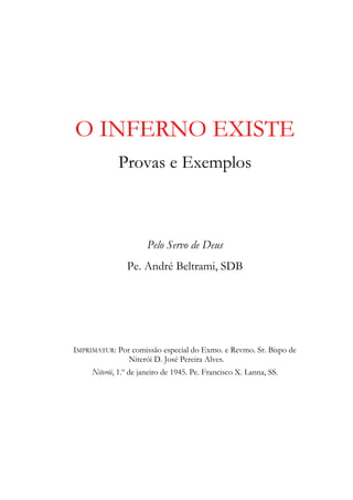 O INFERNO EXISTE
             Provas e Exemplos



                      Pelo Servo de Deus
                Pe. André Beltrami, SDB




IMPRIMATUR: Por comissão especial do Exmo. e Revmo. Sr. Bispo de
               Niterói D. José Pereira Alves.
     Niterói, 1.º de janeiro de 1945. Pe. Francisco X. Lanna, SS.
 