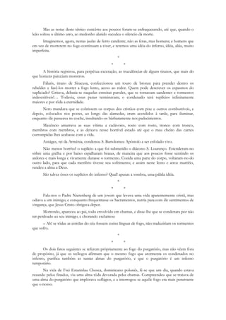 Mas as notas deste tétrico concêrto aos poucos foram-se enfraquecendo, até que, quando o
leão soltou o último urro, ao medonho alarido sucedeu o silencio da morte.
      Imaginemos, agora, nestas jaulas de ferro candente, não as feras, mas homens; e homens que
em vez de morrerem no fogo continuam a viver, e teremos uma idéia do inferno, idéia, aliás, muito
imperfeita.
                                                    *
                                                *       *
      A história registrou, para perpétua execração, as truculências de alguns tiranos, que mais do
que homens pareciam monstros.
       Fálaris, tirano de Siracusa, confeccionou um touro de bronze para prender dentro os
rebeldes e fazê-los morrer a fogo lento, aceso ao redor. Quem pode descrever os espasmos do
supliciado? Gritava, debatia-se naquelas estreitas paredes, que se tornavam candentes e tormentos
indescritíveis!… Todavia, essas penas terminavam; o condenado terá suplícios infinitamente
maiores e por tôda a eternidade.
      Nero mandava que se cobrissem os corpos dos cristãos com pixe e outros combustíveis, e
depois, colocados nos postes, ao longo das alamedas, eram acendidos à tarde, para iluminar,
enquanto êle passeava no coche, insultando-os bàrbaramente nos padecimentos.
      Maxêncio amarrava as suas vítima a cadáveres, rosto com rosto, tronco com tronco,
membros com membros, e as deixava nesse horrível estado até que o mau cheiro das carnes
corrompidas lhes acabasse com a vida.
      Astiáges, rei da Armênia, condenou S. Bartolomeu Apóstolo a ser esfolado vivo.
      Não menos horrível o suplício a que foi submetido o diácono S. Lourenço. Estenderam-no
sôbre uma grelha e por baixo espalharam brasas, de maneira que aos poucos fosse sentindo os
ardores e mais longa e vivamente durasse o tormento. Cozida uma parte do corpo, voltaram-no do
outro lado, para que cada membro tivesse seu sofrimento; e assim neste lento e atroz martírio,
rendeu a alma a Deus.
      São talvez êsses os suplícios do inferno? Qual! apenas a sombra, uma pálida idéia.
                                                    *
                                                *       *
      Fala-nos o Padre Nierenberg de um jovem que levava uma vida aparentemente cristã, mas
odiava a um inimigo; e conquanto frequentasse os Sacramentos, nutria para com êle sentimentos de
vingança, que Jesus Cristo obrigava depor.
       Morrendo, apareceu ao pai, todo envolvido em chamas, e disse-lhe que se condenara por não
ter perdoado ao seu inimigo, e chorando exclamou:
      – Ah! se tôdas as estrêlas do céu fossem como línguas de fogo, não traduziriam os tormentos
que sofro.
                                                    *
                                                *       *
      Os dois fatos seguintes se referem pròpriamente ao fogo do purgatório, mas não vêem fora
de propósito, já que os teólogos afirmam que o mesmo fogo que atormenta os condenados no
inferno, purifica também as santas almas do purgatório, e que o purgatório é um inferno
temporário.
      Na vida de Frei Estanislau Chosca, dominicano polonês, lê-se que um dia, quando estava
rezando pelos finados, viu uma alma tôda devorada pelas chamas. Compreendeu que se tratava de
uma alma do purgatório que implorava suflágios, e a interrogou se aquêle fogo era mais penetrante
que o nosso.
 