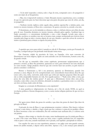 – Ai de mim! respondeu a mísera, todo o fogo da terra, comparado com o do purgatório é
como um sôpro de ar fresquíssimo.
      – Mas, isto é impossível! exclamou o frade. Desejaria mesmo experimentar, com a condição
de que isto aproveite para me fazer descontar aqui uma parte das penas que terei de sofrer, um dia,
no purgatório.
      – Nenhum mortal, replicou então aquela alma, poderia suportar-lhe a mínima parte, sem
morrer no mesmo instante, se Deus não o sustentasse. Se queres converter-te, estende a tua mão.
      O dominicano, em vez de intimidar-se ofereceu a mão: e o defunto deixou cair sôbre ela uma
gota de suor. Estanislau desmaiou no mesmo instante, soltando gritos agudos. Acudiram logo os
frades assustados e o encontraram desfalecido e com a mão chagada. Levado para cama e
medicado, recobrou os sentidos; mas não se levantou mais, sempre atormentado por terríveis dores
causadas pela chaga na mão; e morreu depois de um ano, durante o qual não cessou de exortar os
irmãos à penitência para evitarem os rigores da justiça divina.
                                                     *
                                                 *       *
      A aparição que estou para referir é narrada na vida de S. Domingos, escrita por Fernando de
Castelha, e comprovada por um profundo sinal deixado numa mesa.
      Em Zamorra, cidade da província de Leão, na Espanha, vivia num convento de
Dominicanos um bom religioso, ligado em santa amizade com um Franciscano, homem como êle,
de grande virtude.
       Um dia que se entretinha sôbre coisas espirituais, prometeram recìprocamente que o
primeiro a morrer, se Deus lho permitisse, apareceria ao outro, para informá-lo da sorte alcançada
no outro mundo. (*Julgo prudente observar que não convém fazer tais acordos; ou pelo menos é
preciso consultar o confessor.)
       Morreu o Franciscano e, fiel à sua promessa, apareceu ao Dominicano, quando êste
arrumava a mesa. Depois de tê-lo cumprimentado com extraordinária benevolência disse-lhe que
estava salvo, mas, tinha, outrossim, ainda muito que sofrer por algumas pequenas faltas das quais
não se tinha arrependido bastante em vida. Em seguida ajuntou: – “Nada existe sôbre a terra, que
possa dar uma idéia das minhas penas”. E para que o Dominicano tivesse disto uma prova,
estendeu a mão sôbre a mesa do refeitório, deixando na madeira a queimadura como se a mão fôra
um ferro em brasa, tirado então da forja.
      Imagine-se a comoção do Dominicano a este espetáculo!
      A mesa guardou-se religiosamente em Zamora, até o fim do século XVIII, no qual as
revoluções políticas a fizeram desaparecer, como a outras muitas relíquias piedosas de que era rica a
Europa.
                                                     *
                                                 *       *
       Até agora temos falado das penas do sentido; e que dizer das penas do dano? Que dizer da
privação de Deus?
       A privação da vista de Deus é o que pròpriamente constitui o inferno. Não fazem o inferno
as trevas, o mau cheiro, o alarido, o fogo; a pena que faz o inferno é a pena de ter perdido a Deus.
Se Deus mostrasse a face aos condenados, êles não sentiriam mais nenhuma dôr, e o inferno seria
um paraíso.
       Apenas a alma rompe os vínculos do corpo, sente imediatamente que foi criada para Deus e
se atira a Êle como uma flecha vôa para sua meta, como a agulha imantada livre do empecilho
volta-se para o solo; mas, estando manchada com o pecado, será repelida e precipitada no inferno.
      Um caçador fez uma vez esta experiência: amarrou o seu galgo com uma grande corrente,
dentro do jardim murado, e depois soltou uma lebre. Apenas a viu, o cão avançou para adentá-la
 