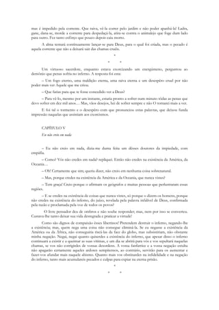 mas é impedido pela corrente. Que raiva, vê-la correr pelo jardim e não poder apanhá-la! Ladra,
gane, dana-se, morde a corrente para despedaçá-la, atira-se contra o animalejo que foge dum lado
para outro. Fez tanto esfôrço que pouco depois caiu morto.
       A alma tentará contínuamente lançar-se para Deus, para o qual foi criada, mas o pecado é
aquela corrente que não a deixará sair das chamas cruéis.
                                                     *
                                                 *       *
     Um virtuoso sacerdote, enquanto estava exorcizando um energúmeno, perguntou ao
demônio que penas sofria no inferno. A resposta foi esta:
      – Um fogo eterno, uma maldição eterna, uma raiva eterna e um desespêro cruel por não
poder mais ver Aquele que me criou.
      – Que farias para que te fosse concedido ver a Deus?
      – Para vê-lo, mesmo por um instante, estaria pronto a sofrer num minuto tôdas as penas que
devo sofrer em dez mil anos… Mas, vãos desejos, hei de sofrer sempre e não O tornarei mais a ver.
      E foi tal o tormento e o desespêro com que pronunciou estas palavras, que deixou funda
impressão naquelas que assistiam aos exorcismos.


      CAPÍTULO V
      Eu não creio em nada


      – Eu não creio em nada, dizia-me duma feita um dêsses doutores da impiedade, com
empáfia.
     – Como? Vós não credes em nada? repliquei. Então não credes na existência da América, da
Oceania…
      – Oh! Certamente que sim; queria dizer, não creio em nenhuma coisa sobrenatural.
      – Mas, porque credes na existência da América e da Oceania, que nunca vistes?
       – Tem graça! Creio porque o afirmam os geógrafos e muitas pessoas que perlustraram essas
regiões.
       – E se credes na existência de coisas que nunca vistes, só porque o dizem os homens, porque
não credes na existência do inferno, do juízo, revelada pela palavra infalível de Deus, confirmada
pela razão e proclamada pela voz de todos os povos?
       O livre pensador deu de ombros e não soube responder; mas, nem por isso se converteu.
Custava-lhe tanto deixar sua vida desregrada e praticar a virtude!
       Como são dignos de compaixão êsses libertinos! Pretendem destruir o inferno, negando-lhe
a existência; mas, quem nega uma coisa não consegue eliminá-la. Se eu negasse a existência da
América ou da África, não conseguiria riscá-las da face do globo, mas subsistiriam, não obstante
minha negação. Negai, negai quanto quiserdes a existência do inferno, que apesar disso o inferno
continuará a existir e a queimar as suas vítimas, e um dia se abrirá para vós e vos sepultará naquelas
chamas, se vos não corrigirdes de vossas desordens. A vossa fanfarrice e a vossa negação estulta
não apagarão certamente aqueles ardores sempiternos, ao contrário, servirão para os aumentar e
fazer-vos afundar mais naquele abismo. Quanto mais vos obstinardes na infidelidade e na negação
do inferno, tanto mais acumulareis pecados e culpas para expiar na eterna prisão.
                                                     *
                                                 *       *
 