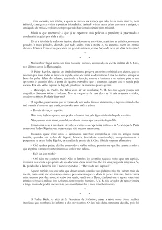 Uma ocasião, um infeliz, a quem se meteu na cabeça que não havia mais cárcere, nem
tribunal, começou a roubar e praticar iniquidades. Avisado várias vezes pelos parentes e amigos, e
ameaçado de prisão, replicava sempre que não havia mais cárcere nem tribunal.
     Sabeis o que aconteceu? o que já se esperava: dois policiais o prendem; é processado e
condenado às galés por tôda a vida.
      Eis aí a história de todos os ímpios; abandonam-se aos vícios, acariciam as paixões, cometem
pecados e mais pecados, dizendo que tudo acaba com a morte e, no entanto, caem no eterno
abismo. E Santa Tereza viu que caíam em grande número, como flócos de neve em dias de inverno!
                                                      *
                                                  *       *
       Monsenhor Ségur conta um fato bastante curioso, acontecido na escola militar de S. Ciro,
nos últimos anos da Restauração.
      O Padre Rigolot, capelão do estabelecimento, prègava um retiro espiritual aos alunos, que se
reuniam por isso tôdas as tardes na capela, antes de subir ao dormitório. Uma das tardes, em que o
bom do padre falara do inferno, terminada a função, tomou a lanterna e se retirou para o seu
aposento; e quando abria a porta do quarto, percebeu que o chamava alguém que o seguia pela
escada. Era um velho capitão de bigode grisalho e de maneiras pouco gentis.
      – Desculpe, sr. Padre, lhe falou com ar de zombaria; V. R. fez-nos agora pouco um
magnífico discurso sôbre o inferno. Mas se esqueceu de nos dizer se lá nós seremos cozidos,
assados ou fritos. Poderia dizer-me?
      O capelão, percebendo que se tratava de um zoilo, fitou-o sériamente, e depois enfiando-lhe
sob o nariz a lanterna que trazia, respondeu com tôda a calma:
      – Haveis de ver, sr. capitão.
      Dito isto, fechou a porta; sem poder refrear o riso pela figura ridícula daquele estróina.
      Não pensou mais nisso, mas daí por diante notou que o capitão fugia dêle.
     Entretanto, veio a revolução de julho e extintas as capelanias militares, o Arcebispo de París
nomeou o Padre Rigolot para outro cargo, não menos importante.
        Passados quase vinte anos, o venerando sacerdote entretinha-se com os amigos numa
tertúlia, quando um velho de bigode, branco, fazendo-se encontradiço, cumprimentou-o e
perguntou se era o Padre Rigolot, ex-capelão da escola de S. Ciro. Obtida resposta afirmativa:
      – Oh! senhor padre, diz-lhe comovido o velho militar, permita-me que lhe aperte a mão e
que exprima o meu reconhecimento; o senhor me salvou.
      – Eu?! de que modo?
       – Oh! não me conhece mais? Não se lembra do ocorrido naquela noite, que um capitão,
instrutor da escola, a propósito de seu discurso sôbre o inferno, lhe fez uma pergunta estúpida e V.
R., pondo-lhe a lanterna sob o nariz respondeu: – “Haveis de ver, capitão?”
       Aquele capitão sou eu; sabia que desde aquela ocasião suas palavras não me saíram mais da
mente, como não me abandonou mais o pensamento que eu devia ir para o inferno. Lutei contra
mim mesmo por dez anos; ao cabo dos quais, rendi-me a Deus, confessei-me e agora tornei-me
cristão e cristão à militar, isto é, franco, sem respeito humano. A V. R. sou devedor de tanta ventura
e folgo muito de poder encontrá-lo para manifestar-lhe o meu reconhecimento.
                                                      *
                                                  *       *
      O Padre Bach, na vida de S. Francisco de Jerônimo, narra a triste sorte duma mulher
incrédula que zombava do inferno e dos novíssimos. O fato não deixa nenhuma dúvida, pois foi
 