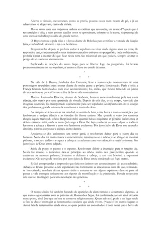 Aberto o túmulo, encontraram, como se previa, poucos ossos num monte de pó, e já os
adversários se alegravam, certos da vitória.
       Mas o santo com voz majestosa ordena ao cadáver que ressuscite, em nome d‟Aquele que é
ressurreição e vida; e num pronto aquêles ossos se aproximam, cobrem-se de carne, na presença de
uma imensa multidão possuída de grande terror.
        O Bispo tomou-o pela mão e o levou diante de Boleslau para certificar a verdade da doação
feita, confundindo destarte o rei e os herdeiros.
       Perguntou-lhe depois se preferia voltar à sepultura ou viver ainda alguns anos na terra; êle
respondeu que, conquanto pelos seus inúmeros pecados estivesse no purgatório, onde sofria muito,
preferia tornar a morrer do que ficar nesta terra tão miserável em que poderia sempre ocorrer o
perigo de se condenar eternamente.
      Suplicando as orações do santo bispo para se libertar logo do purgatório, foi levado
processionalmente ao seu sepulcro, aí entrou e ficou no estado de antes.
                                                     *
                                                 *       *
      Na vida de S. Bruno, fundador dos Cartuxos, lê-se a ressurreição momentânea de uma
personagem respeitável para atestar diante de muita gente a própria condenação. París e tôda a
França ficaram horrorizados com êsse acontecimento; foi, então, que Bruno temendo os juízos
divinos retirou-se para a Cartuxa a fim de lavar vida austerríssima.
       Morreu Raimundo Diocres, doutor de Sorbona, homem conceituadíssimo pela sua vasta
ciência, não menos por uma aparência de virtude. Depois de três dias, o seu corpo, revestido das
insígnias doutorais, foi transportado solenemente para ser sepultado; acompanhavam-no o colégio
dos professores, grande número de estudantes e teoria de clero.
        As exéquias celebraram-se na catedral, revestida de luto, entre luzes e muitas inscrições que
lembravam a insígne ciência e as virtudes do ilustre extinto. Mas quando o coro dos cantores
chegou àquele trecho do ofício: Responde mihi: quantas habeo iniquitates et peccata; scélera mea et
delicta ostende mihi; onde o santo Job roga a Deus lhe faça conhecer as suas culpas, o cadáver
levantou a cabeça e féretro e com voz lastimosa exclamou: Por justo juízo de Deus sou acusado:
dito isto, tornou a repousar a cabeça, como dantes.
       Apoderou-se dos assistentes um terror geral, e resolveram deixar para o outro dia os
funerais. Neste dia foi muito maior a concorrência; recomeçou-se o ofício, e ao chegar às mesmas
palavras, tornou o cadáver a erguer a cabaça e a exclamar com voz esforçada e mais lastimosa: Por
justo juízo de Deus estou julgado.
      Subiu de ponto o pasmo e o espanto. Resolveram diferir a inumação para o terceiro dia.
Nesta foi imenso o concurso; deu-se princípio ao ofício, como nos precedentes; quando se
cantavam as mesmas palavras, levantou o defunto a cabeça, e em voz horrível e espantosa
exclamou: Não careço de orações; por justo juízo de Deus estou condenado ao fogo eterno.
       É fácil compreender a impressão que faria nos ânimos um acontecimento tão extraordinário.
Achava-se Bruno presente a êste espetáculo; tão fortemente se emocionou com êle que, retirando-
se horrorizado, resolveu deixar quanto tinha e enterrar-se em algum espantoso deserto para ali
passar a vida entregue unicamente aos rigores da mortificação e da penitência. Parecia necessário
um sucesso tão trágico para uma resolução tão generosa.
                                                     *
                                                 *       *
       O nosso século foi também fecundo de aparições de além-túmulo e já narramos algumas. A
que vamos agora narrar com as palavras de Monsenhor Ségur, foi confirmada por um sinal deixado
numa porta, sinal êsse que até ora se conserva religiosamente. Quem não crê, pode ir ao lugar onde
o fato se deu e interrogar as testemunhas oculares que ainda vivem. (*Aqui e em outros lugares o
Autor fala de testemunhas ainda vivas, as quais podem ser consultadas: é bom notar que o Servo de
 