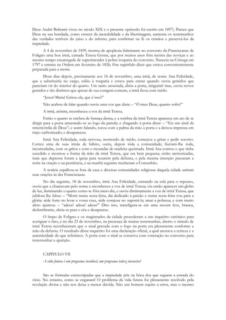 Deus André Beltrami viveu no século XIX e o presente opúsculo foi escrito em 1897). Parece que
Deus na sua bondade, como crescer da incredulidade e da libertinagem, aumenta os testemunhos
das verdades terríveis do juízo e do inferno, para confirmar na fé os cristãos e preservá-los da
impiedade.
      A 4 de novembro de 1859, morreu de apoplexia fulminante no convento da Franciscanas de
Foligno uma boa irmã, camada Teresa Gestas, que por muitos anos fôra mestra das noviças e ao
mesmo tempo encarregada de superintender à pobre rouparia do convento. Nascera na Córsega em
1797 e entrara na Ordem em fevereiro de 1826; fôra supérfulo dizer que estava convenientemente
preparada para a morte.
       Doze dias depois, precisamente aos 16 de novembro, uma irmã, de nome Ana Felicidade,
que a substituiria no cargo, subiu à rouparia e estava para entrar quando ouviu gemidos que
pareciam vir do interior do quarto. Um tanto assustada, abriu a porta, ninguém! mas, ouviu novos
gemidos e tão distintos que apesar de sua coragem comum, a irmã ficou com mêdo.
      “Jesus! Maria! Gritou ela, que é isso?”
      Não acabou de falar quando ouviu uma voz que dizia: – “Ó meu Deus, quanto sofro!”
      A irmã, atônita, reconheceu a vos da irmã Teresa.
        Então o quarto se encheu de fumaça densa, e a sombra da irmã Teresa apareceu em ato de se
dirigir para a porta arrastando-se ao logo da parede; e chagando à porta disse: – “Eis um sinal da
misericórdia de Deus”; e assim falando, tocou com a palma da mão a porta e a deixou impressa em
traço carbonizado; e desapareceu.
       Irmã Ana Felicidade, toda nervosa, morrendo de mêdo, começou a gritar e pedir socorro.
Correu uma de suas irmãs de hábito, outra, depois tôda a comunidade; fizeram-lhe roda,
incomodadas, com os gritos e com o tresandar de madeira queimada. Irmã Ana contou o que tinha
sucedido e mostrou a forma da mão da irmã Teresa, que era bem pequena; então aterrorizadas,
mais que depressa foram a igreja para rezarem pela defunta, e pela mesma intenção passaram a
noite na oração e na penitência, e na manhã seguinte receberam a Comunhão.
       A notícia espalhou-se fora de casa e diversas comunidades religiosas daquela cidade uniram
suas orações às das Franciscanas.
        No dia seguinte, 18 de novembro, irmã Ana Felicidade, entrando na cela para o repouso,
ouviu que a chamavam pelo nome e reconheceu a voz de irmã Teresa; viu então aparecer um globo
de luz, iluminando o quarto como se fôra meio-dia, e ouviu distintamente a voz de irmã Teresa, que
jubilosa lhe falou: – “Morri numa sexta-feira, dia dedicado à paixão e numa sexta-feira vou para a
glória: sêde forte no levar a vossa cruz, sêde corajosa no suportá-la; amai a pobreza; e com muito
afeto ajuntou: – “adeus! adeus! adeus!” Dito isto, transfigura-se em uma nuvem leve, branca,
deslumbrante, alteia-se para o céu e desaparece.
       O bispo de Foligno e os magistrados da cidade procederam a um inquérito canônico para
averiguar o fato, e no dia 23 de novembro, na presença de muitas testemunhas, aberto o túmulo de
irmã Teresa reconheceram que o sinal gravado com o fogo na porta era plenamente conforme a
mão da defunta. O resultado dêsse inquérito foi uma declaração oficial, a qual atestava a certeza e a
autenticidade do que referimos. A porta com o sinal se conserva com veneração no convento para
testemunhar a aparição.


      CAPÍTULO VII
      A vida futura é um programa insolúvel, um programa talvez invencível


       São as fórmulas estereotipadas que a impiedade põe na bôca dos que seguem a estrada do
vício. No entanto, como se enganam! O problema da vida futura foi plenamente resolvido pela
revelação divina e não nos deixa a menor dúvida. Não um homem sujeito a erros, mas o mesmo
 