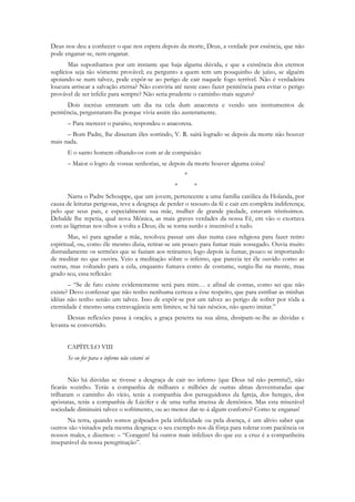 Deus nos deu a conhecer o que nos espera depois da morte, Deus, a verdade por essência, que não
pode enganar-se, nem enganar.
       Mas suponhamos por um instante que haja alguma dúvida, e que a existência dos eternos
suplícios seja tão sòmente provável; eu pergunto a quem tem um pouquinho de juízo, se alguém
apoiando-se num talvez, pode expôr-se ao perigo de cair naquele fogo terrível. Não é verdadeira
loucura arriscar a salvação eterna? Não conviria até neste caso fazer penitência para evitar o perigo
provável de ser infeliz para sempre? Não seria prudente o caminho mais seguro?
      Dois incréus entraram um dia na cela dum anacoreta e vendo uns instrumentos de
penitência, perguntaram-lhe porque vivia assim tão austeramente.
      – Para merecer o paraíso, respondeu o anacoreta.
      – Bom Padre, lhe disseram êles sorrindo, V. R. sairá logrado se depois da morte não houver
mais nada.
      E o santo homem olhando-os com ar de compaixão:
      – Maior o logro de vossas senhorias, se depois da morte houver alguma coisa!
                                                     *
                                                 *       *
      Narra o Padre Schouppe, que um jovem, pertencente a uma família católica da Holanda, por
causa de leituras perigosas, teve a desgraça de perder o tesouro da fé e cair em completa indiferença;
pelo que seus pais, e especialmente sua mãe, mulher de grande piedade, estavam tristíssimos.
Debalde lhe repetia, qual nova Mônica, as mais graves verdades da nossa Fé, em vão o exortava
com as lágrimas nos olhos a volta a Deus; êle se torna surdo e insensível a tudo.
       Mas, só para agradar a mãe, resolveu passar uns dias numa casa religiosa para fazer retiro
espiritual, ou, como êle mesmo dizia, retirar-se um pouco para fumar mais sossegado. Ouvia muito
distraidamente os sermões que se faziam aos retirantes; logo depois ia fumar, pouco se importando
de meditar no que ouvira. Veio a meditação sôbre o inferno, que parecia ter êle ouvido como as
outras, mas voltando para a cela, enquanto fumava como de costume, surgiu-lhe na mente, mau
grado seu, essa reflexão:
       – “Se de fato existe evidentemente será para mim… e afinal de contas, como sei que não
existe? Devo confessar que não tenho nenhuma certeza a êsse respeito, que para estribar as minhas
idéias não tenho senão um talvez. Isso de expôr-se por um talvez ao perigo de sofrer por tôda a
eternidade é mesmo uma extravagância sem limites; se há tais néscios, não quero imitar.”
       Dessas reflexões passa à oração; a graça penetra na sua alma, dissipam-se-lhe as dúvidas e
levanta-se convertido.


      CAPÍTULO VIII
      Se eu for para o inferno não estarei só


        Não há dúvidas se tivesse a desgraça de cair no inferno (que Deus tal não permita!), não
ficarás sozinho. Terás a companhia de milhares e milhões de outras almas desventuradas que
trilharam o caminho do vício, terás a companhia dos perseguidores da Igreja, dos hereges, dos
apóstatas, terás a companhia de Lúcifer e de uma turba imensa de demônios. Mas esta miserável
sociedade diminuirá talvez o sofrimento, ou ao menos dar-te-á algum conforto? Como te enganas!
      Na terra, quando somos golpeados pela infelicidade ou pela doença, é um alívio saber que
outros são visitados pela mesma desgraça: o seu exemplo nos dá fôrça para tolerar com paciência os
nossos males, e dizemos: – “Coragem! há outros mais infelizes do que eu: a cruz é a companheira
inseparável da nossa peregrinação”.
 