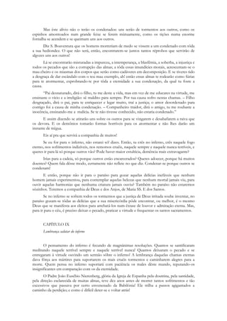 Mas êste alívio não o terão os condenados: uns serão de tormentos aos outros, como os
espinhos amontoados num grande feixe se ferem mùtuamente, como os tições numa enorme
fornalha se acendem e se queimam uns aos outros.
      Diz S. Boaventura que os homens morreriam de medo se vissem a um condenado com tôda
a sua hediondez. O que não será, então, encontrarem-se juntos tantos réprobos que servirão de
algozes uns aos outros!
       Lá se encontrarão misturadas a impureza, a intemperança, a blasfêmia, a soberba, a injustiça e
todos os pecados que são a corrupção das almas; a tôda essas imundícies morais, acrescentam-se o
mau cheiro e os miasmas dos corpos que serão como cadáveres em decomposição. E se tiveres tido
a desgraça de dar escândalo com o teu mau exemplo, ah! então essas almas te rodearão como fúrias
para te atormentar, exprobrando-te por tôda a eternidade a sua condenação, da qual tu foste a
causa.
      “Pai desnaturado, dirá o filho, tu me deste a vida, mas em vez de me educares na virtude, me
ensinaste o vício e a irreligião: sê maldito para sempre. Por tua causa sofro nestas chamas. – Filho
desgraçado, dirá o pai, para te enriquecer e legar muito, traí a justiça; o amor desordenado para
contigo foi a causa de minha condenação. – Companheiro traidor, dirá o amigo, tu me roubaste a
inocência, ensinando-me a malícia. Se te não tivesse conhecido, não estaria condenado.”
       E assim dizendo se atirarão uns sobre os outros para se vingarem e desabafarem a raiva que
os devora. E os demônios tomarão formas horríveis para os atormentar e não lhes darão um
instante de trégua.
      Eis aí pra que servirá a companhia de muitos!
      Se eu for para o inferno, não estarei só! dizes. Então, tu crês no inferno, crês naquele fogo
eterno, nos sofrimentos indizíveis, nos remorsos cruéis, naquele sempre e naquele nunca terríveis, e
queres ir para lá só porque outros vão? Pode haver maior estultícia, demência mais extravagante?
      Irias para a cadeia, só porque outros estão encarcerados? Queres adoecer, porque há muitos
doentes? Quem fala dêsse modo, certamente não reflete no que diz. Condenar-se porque outros se
condenam!
      E então, porque não ir para o paraíso para gozar aquelas delícias inefáveis que nenhum
homem jamais experimentou, para contemplar aquelas belezas que nenhum mortal jamais viu, para
ouvir aquelas harmonias que nenhuma criatura jamais ouviu? Também no paraíso não estaremos
sòzinhos. Teremos a companhia de Deus e dos Anjos, de Maria SS. E dos Santos.
       Se no inferno se sofrem todos os tormentos que a justiça de Deus irritada soube inventar, no
paraíso gozam-se tôdas as delícias que a sua misericórdia pôde encontrar, ou melhor, é o mesmo
Deus que se manifesta aos eleitos para arrebatá-los num êxtase de louvor e admiração eterna. Mas,
para ir para o céu, é preciso deixar o pecado, praticar a virtude e frequentar os santos sacramentos.


      CAPÍTULO IX
      Lembrança salutar do inferno


       O pensamento do inferno é fecundo de magnânimas resoluções. Quantos se santificaram
meditando naquele terrível sempre e naquele terrível nunca! Quantos deixaram o pecado e se
entregaram à virtude ouvindo um sermão sôbre o inferno! A lembrança daquelas chamas eternas
dava fôrça aos mártires para suportarem os mais cruéis tormentos e caminharem alegres para a
morte. Quem pensa no inferno suportará com paciência os males dêste mundo, reputando-os
insignificantes em comparação com os da eternidade.
       O Padre João Eusébio Nierenberg, glória da Igreja de Espanha pela doutrina, pela santidade,
pela direção esclarecida de muitas almas, teve dez anos antes de morrer tantos sofrimentos e tão
excessivos que passava por certo envenenado da Babilónia! Ele trilha a passos agigantados a
caminho da perdição; e como é difícil deter-se e voltar atrás!
 