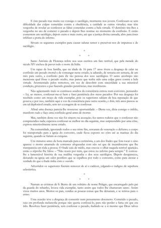 E êste pecado traz muita vez consigo o sacrilégio, mormente nos jovens. Confessam-se sem
dificuldade das culpas cometidas contra a obediência, a caridade as outras virtudes; mas têm
vergonha de revelar ao confessor as faltas cometidas contra a bela virtude. O demônio tira-lhes a
vergonha no ato de cometer o pecado e depois lhes restitue no momento da confissão. E então
comentem um sacrilégio, depois outro e mais outro, até que a justiça divina cansada, abre para êsses
infelizes a porta do inferno.
       Sirvam os seguintes exemplos para causar salutar temor e preservar-nos de impureza e de
sacrilégio.
                                                    *
                                                *       *
       Santo Antônio de Florença refere nos seus escritos um fato terrível, que pela metade do
século XV encheu de pavor todo o norte da Itália.
       Um rapaz de boa família, que na idade de 16 para 17 anos tivera a desgraça de calar na
confissão um pecado mortal e de comungar nesse estado, ia adiando, de semana em semana, de um
mês para outro, a confissão para êle tão penosa dos seus sacrilégios. O santo arcebispo não
menciona qual fôsse o pecado oculto, mas parece que tenha sido uma culpa grave contra a bela
virtude. Atormentado pelos remorsos, em vez de descobrir com sinceridade a sua miserável
condição, procurava a paz fazendo grandes penitências; mas inutilmente.
       Não agüentando mais os contínuos assaltos da consciência entrou num convento, pensando:
– Lá, ao menos, confessar-me-ei bem e farei penitência dos meus pecados: Por sua desgraça foi
recebido como um moço de vida exemplar, pois os superiores sabiam da boa reputação de que
gozava; e por isso, também aqui a voz da consciência para outra ocasião, e dois, três anos passou-se
em tal deplorável estado, sem ter a coragem de se confessar.
      Afinal uma doença parecia-lhe trouxesse oportunidade: – Desta vez, dizia consigo o infeliz,
manifesto tudo e faço uma confissão geral antes de morrer.
      Mas, também desta vez não foi sincero na acusação; fez tantos rodeios que o confessor não
compreendeu nada; esperava confessar-se melhor no dia seguinte, mas surpreendido por uma crise,
expirou miseràvelmente nesse estado.
       Na comunidade, ignorando todos o seu triste fim, cercaram de veneração o defunto; o corpo
foi transportado para a igreja do convento, onde ficou exposto no côro até as matinas do dia
seguinte, quando se fariam as exéquias.
      Uns minutos antes da hora marcada para a cerimônia, a um dos frades que fora tocar o sino
aparece o morto amarrado de correntes afogueadas com não sei que de incandescente que lhe
transparecia em tôda a pessoa. O frade caíu de mêdo, mas cravou o olhar naquela terrível aparição;
então o réprobo lhe falou: – “Não rezeis por mim, que estou no inferno para sempre.” E contou-
lhe a lamentável história de sua maldita vergonha e dos seus sacrilégios. Depois desapareceu,
deixando na igreja um odor pestífero que se espalhou por todo o convento, como para atestar a
verdade do que o frade tinha visto e ouvido.
       Advertidos os superiores fizeram remover de aí o cadáver, julgando-o indigno de sepultura
eclesiástica.
                                                    *
                                                *       *
      Narram as crónicas de S. Bento de um solitário de nome Pelágio, que encarregado pelo pai
da guarda do rebanho, levava vida exemplar, tanto assim que todos lhe chamavam santo. Assim
viveu muitos anos. Mortos os pais, vendeu as poucas coisas que lhe deixaram, e se retirou para o
ermo.
       Uma ocasião teve a desgraça de consentir num pensamento desonesto. Cometido o pecado,
caiu em profunda melancolia porque não queria confessá-lo, para não perder a fama em que era
tido. Resolveu fazer penitência, sem confessar o pecado, iludindo-se a si mesmo que Deus talvez
 