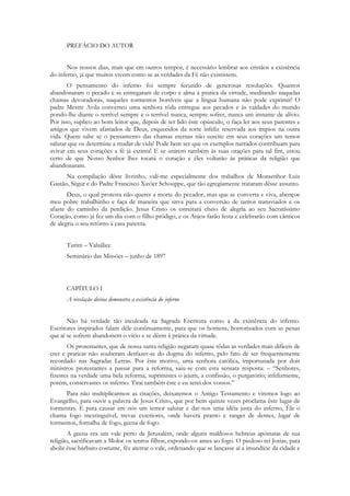 PREFÁCIO DO AUTOR


       Nos nossos dias, mais que em outros tempos, é necessário lembrar aos cristãos a existência
do inferno, já que muitos vivem como se as verdades da Fé não existissem.
       O pensamento do inferno foi sempre fecundo de generosas resoluções. Quantos
abandonaram o pecado e se entregaram de corpo e alma à pratica da virtude, meditando naquelas
chamas devoradoras, naqueles tormentos horríveis que a língua humana não pode exprimir! O
padre Mestre Avila converteu uma senhora tôda entregue aos pecados e às vaidades do mundo
pondo-lhe diante o terrível sempre e o terrível nunca, sempre sofrer, nunca um instante de alívio.
Por isso, suplico ao bom leitor que, depois de ter lido êste opúsculo, o faça ler aos seus parentes e
amigos que vivem afastados de Deus, esquecidos da sorte infeliz reservada aos ímpios na outra
vida. Quem sabe se o pensamento das chamas eternas não suscite em seus corações um temor
salutar que os determine a mudar de vida! Pode bem ser que os exemplos narrados contribuam para
avivar em seus corações a fé já extinta! E se unirem também às suas orações para tal fim, estou
certo de que Nosso Senhor lhes tocará o coração e êles voltarão às práticas da religião que
abandonaram.
      Na compilação dêste livrinho, valí-me especialmente dos trabalhos de Monsenhor Luiz
Gastão, Ségur e do Padre Francisco Xavier Schouppe, que tão egregiamente trataram dêsse assunto.
       Deus, o qual protesta não querer a morte do pecador, mas que se converta e viva, abençoe
meu pobre trabalhinho e faça de maneira que sirva para a conversão de tantos transviados e os
afaste do caminho da perdição. Jesus Cristo os estreitará cheio de alegria ao seu Sacratíssimo
Coração, como já fez um dia com o filho pródigo, e os Anjos farão festa e celebrarão com cânticos
de alegria o seu retôrno à casa paterna.


      Turim – Valsálice
      Seminário das Missões – junho de 1897



      CAPÍTULO I
      A revelação divina demonstra a existência do inferno


       Não há verdade tão inculcada na Sagrada Escritura como a da existência do inferno.
Escritores inspirados falam dêle continuamente, para que os homens, horrorizados com as penas
que aí se sofrem abandonem o vício e se dêem à prática da virtude.
       Os protestantes, que de nossa santa religião negaram quase tôdas as verdades mais difíceis de
crer e praticar não souberam desfazer-se do dogma do inferno, pelo fato de ser frequentemente
recordado nas Sagradas Letras. Por êste motivo, uma senhora católica, importunada por dois
ministros protestantes a passar para a reforma, saiu-se com esta sensata resposta: – “Senhores,
fizestes na verdade uma bela reforma, suprimistes o jejum, a confissão, o purgatório; infelizmente,
porém, conservastes os inferno. Tirai também êste e eu serei dos vossos.”
     Para não multiplicarmos as citações, deixaremos o Antigo Testamento e viremos logo ao
Evangelho, para ouvir a palavra de Jesus Cristo, que por bem quinze vezes proclama êste lugar de
tormentas. E para causar em nós um temor salutar e dar-nos uma idéia justa do inferno, Êle o
chama fogo inextinguível, trevas exteriores, onde haverá pranto e ranger de dentes, lugar de
tormentos, fornalha de fogo, geena de fogo.
        A geena era um vale perto de Jerusalém, onde alguns maldosos hebreus apóstatas de sua
religião, sacrificavam a Moloc os tenros filhos, expondo-os antes ao fogo. O piedoso rei Josias, para
abolir êsse bárbaro costume, fêz aterrar o vale, ordenando que se lançasse aí a imundície da cidade e
 